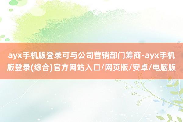 ayx手机版登录可与公司营销部门筹商-ayx手机版登录(综合)官方网站入口/网页版/安卓/电脑版