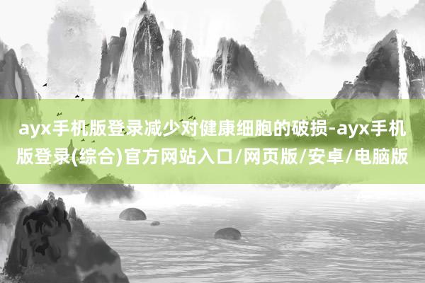 ayx手机版登录减少对健康细胞的破损-ayx手机版登录(综合)官方网站入口/网页版/安卓/电脑版