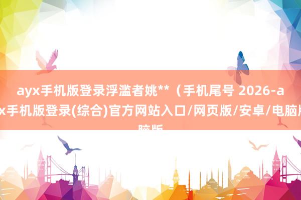 ayx手机版登录浮滥者姚**（手机尾号 2026-ayx手机版登录(综合)官方网站入口/网页版/安卓/电脑版