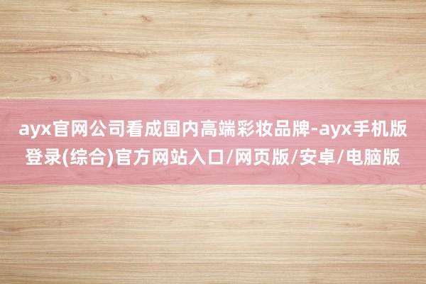 ayx官网公司看成国内高端彩妆品牌-ayx手机版登录(综合)官方网站入口/网页版/安卓/电脑版