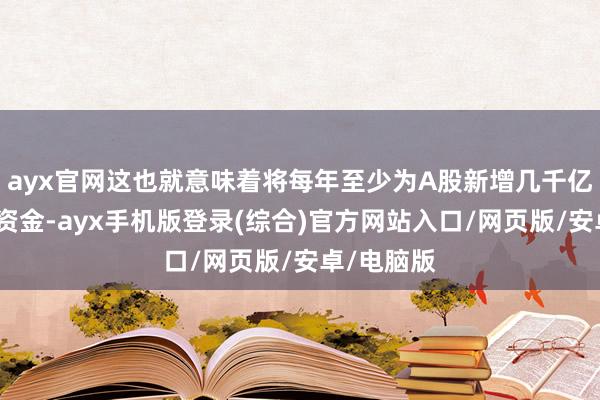 ayx官网这也就意味着将每年至少为A股新增几千亿元的永远资金-ayx手机版登录(综合)官方网站入口/网页版/安卓/电脑版