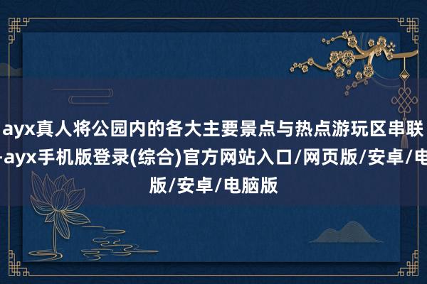 ayx真人将公园内的各大主要景点与热点游玩区串联起来-ayx手机版登录(综合)官方网站入口/网页版/安卓/电脑版