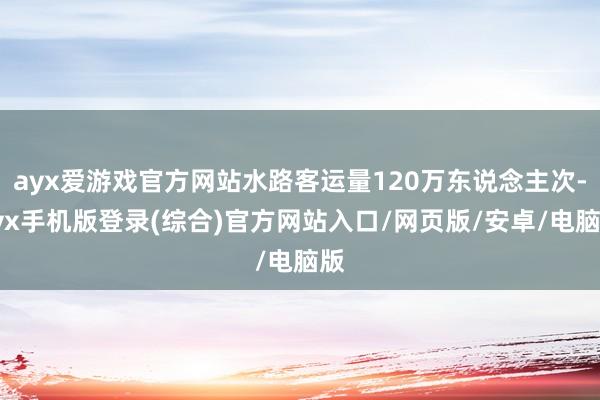 ayx爱游戏官方网站水路客运量120万东说念主次-ayx手机版登录(综合)官方网站入口/网页版/安卓/电脑版