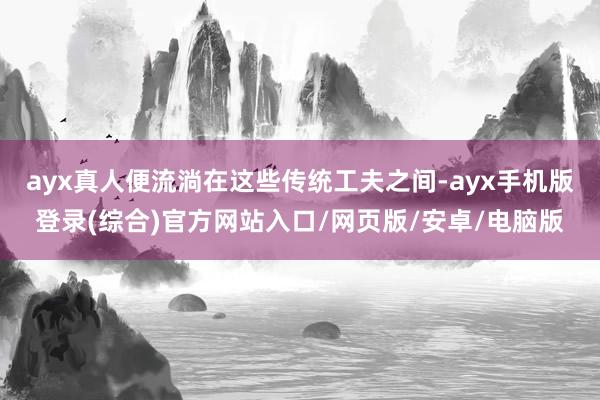 ayx真人便流淌在这些传统工夫之间-ayx手机版登录(综合)官方网站入口/网页版/安卓/电脑版