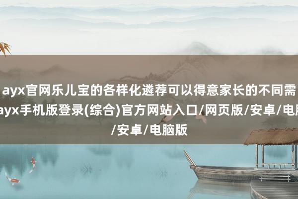 ayx官网乐儿宝的各样化遴荐可以得意家长的不同需求-ayx手机版登录(综合)官方网站入口/网页版/安卓/电脑版