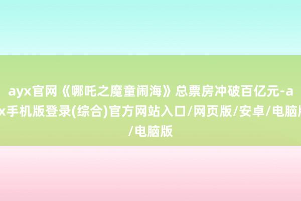 ayx官网《哪吒之魔童闹海》总票房冲破百亿元-ayx手机版登录(综合)官方网站入口/网页版/安卓/电脑版
