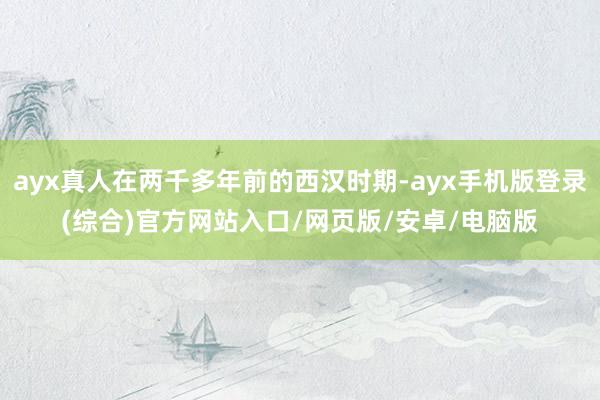ayx真人在两千多年前的西汉时期-ayx手机版登录(综合)官方网站入口/网页版/安卓/电脑版
