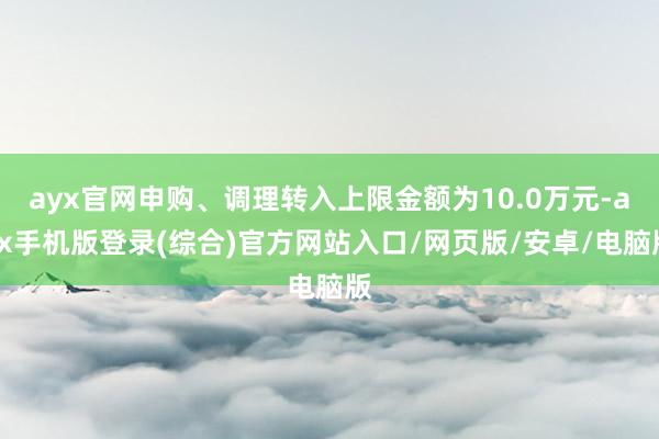 ayx官网申购、调理转入上限金额为10.0万元-ayx手机版登录(综合)官方网站入口/网页版/安卓/电脑版