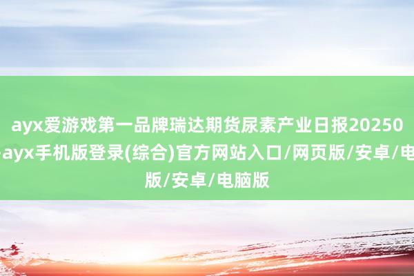ayx爱游戏第一品牌瑞达期货尿素产业日报20250224-ayx手机版登录(综合)官方网站入口/网页版/安卓/电脑版