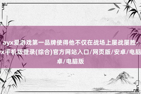 ayx爱游戏第一品牌使得他不仅在战场上屡战屡胜-ayx手机版登录(综合)官方网站入口/网页版/安卓/电脑版