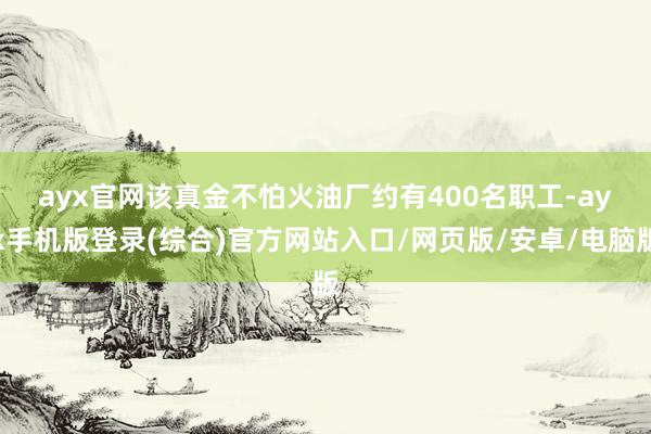 ayx官网　　该真金不怕火油厂约有400名职工-ayx手机版登录(综合)官方网站入口/网页版/安卓/电脑版