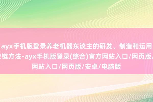 ayx手机版登录养老机器东谈主的研发、制造和运用触及多个产业链方法-ayx手机版登录(综合)官方网站入口/网页版/安卓/电脑版