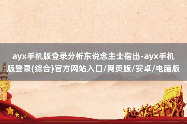 ayx手机版登录　　分析东说念主士指出-ayx手机版登录(综合)官方网站入口/网页版/安卓/电脑版