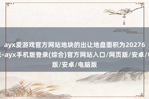 ayx爱游戏官方网站地块的出让地盘面积为20276昔日米-ayx手机版登录(综合)官方网站入口/网页版/安卓/电脑版