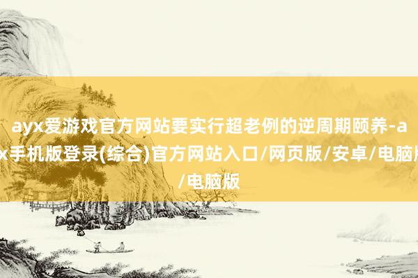 ayx爱游戏官方网站要实行超老例的逆周期颐养-ayx手机版登录(综合)官方网站入口/网页版/安卓/电脑版