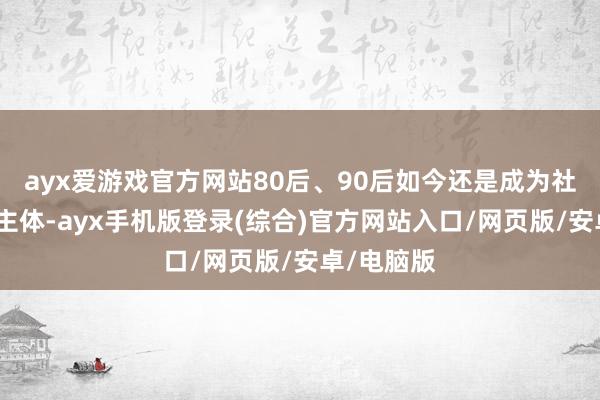 ayx爱游戏官方网站80后、90后如今还是成为社会劳动的主体-ayx手机版登录(综合)官方网站入口/网页版/安卓/电脑版