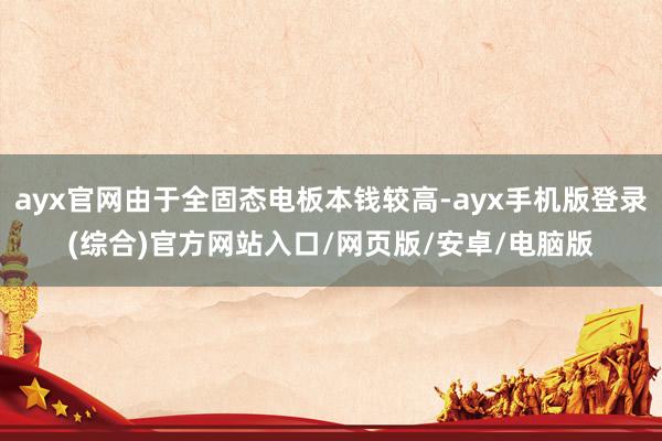 ayx官网由于全固态电板本钱较高-ayx手机版登录(综合)官方网站入口/网页版/安卓/电脑版