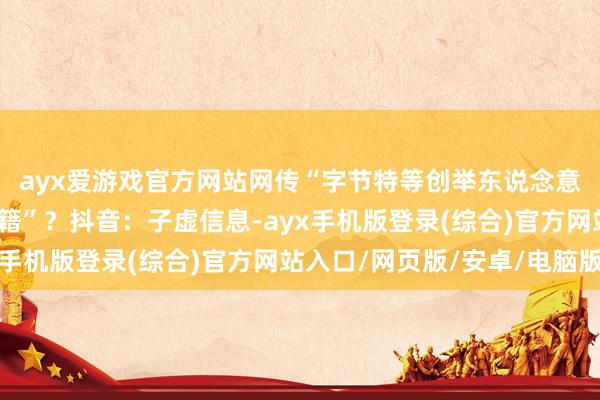 ayx爱游戏官方网站网传“字节特等创举东说念意见一鸣加入新加坡国籍”？抖音：子虚信息-ayx手机版登录(综合)官方网站入口/网页版/安卓/电脑版