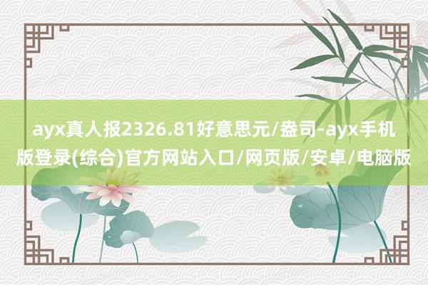 ayx真人报2326.81好意思元/盎司-ayx手机版登录(综合)官方网站入口/网页版/安卓/电脑版