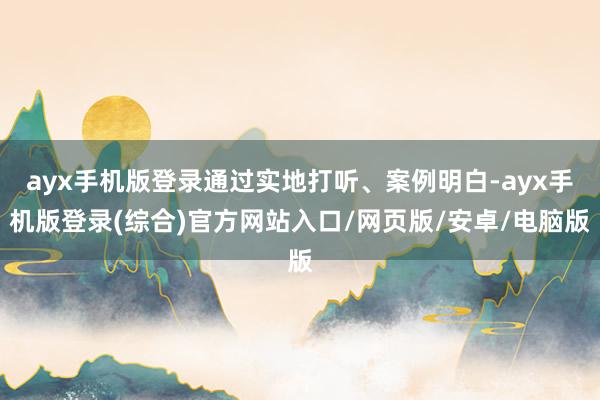 ayx手机版登录通过实地打听、案例明白-ayx手机版登录(综合)官方网站入口/网页版/安卓/电脑版