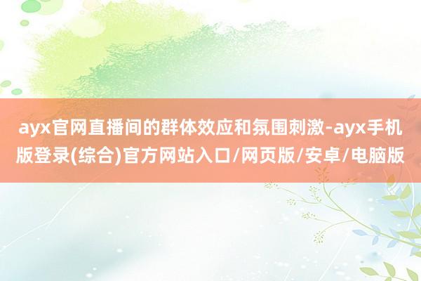ayx官网直播间的群体效应和氛围刺激-ayx手机版登录(综合)官方网站入口/网页版/安卓/电脑版