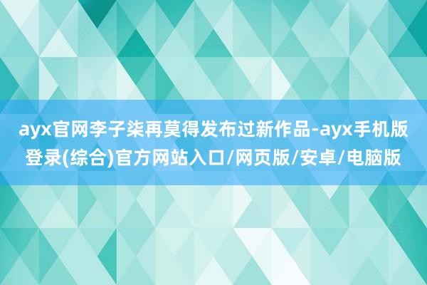 ayx官网李子柒再莫得发布过新作品-ayx手机版登录(综合)官方网站入口/网页版/安卓/电脑版