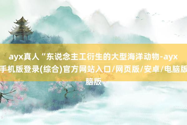 ayx真人“东说念主工衍生的大型海洋动物-ayx手机版登录(综合)官方网站入口/网页版/安卓/电脑版