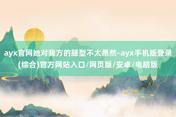 ayx官网她对我方的腿型不太昂然-ayx手机版登录(综合)官方网站入口/网页版/安卓/电脑版