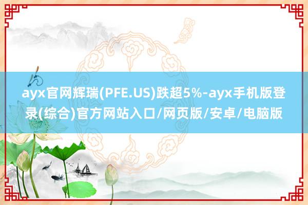 ayx官网辉瑞(PFE.US)跌超5%-ayx手机版登录(综合)官方网站入口/网页版/安卓/电脑版