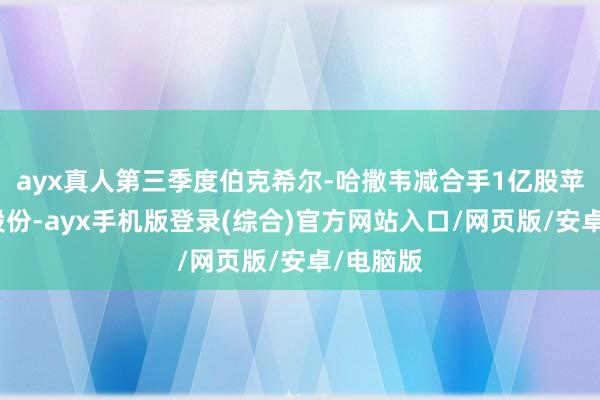 ayx真人第三季度伯克希尔-哈撒韦减合手1亿股苹果公司股份-ayx手机版登录(综合)官方网站入口/网页版/安卓/电脑版