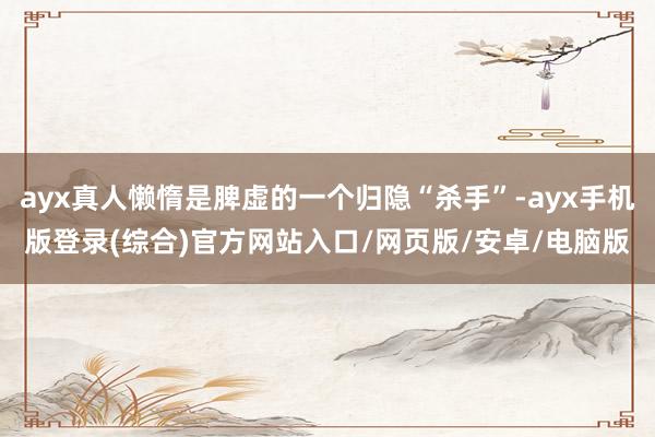 ayx真人懒惰是脾虚的一个归隐“杀手”-ayx手机版登录(综合)官方网站入口/网页版/安卓/电脑版