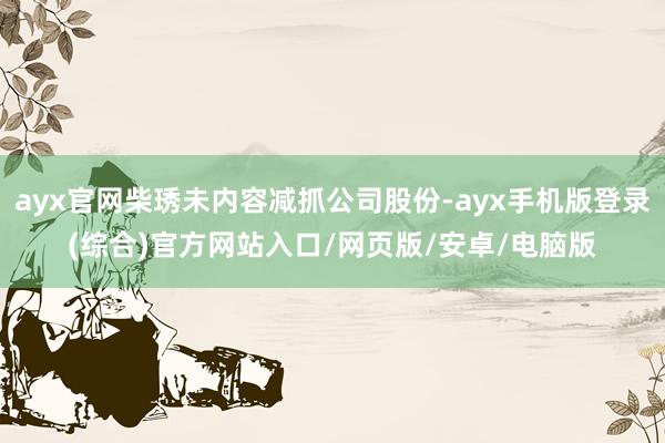 ayx官网柴琇未内容减抓公司股份-ayx手机版登录(综合)官方网站入口/网页版/安卓/电脑版
