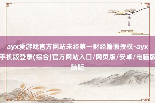 ayx爱游戏官方网站未经第一财经籍面授权-ayx手机版登录(综合)官方网站入口/网页版/安卓/电脑版