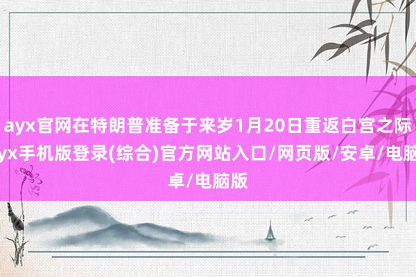 ayx官网在特朗普准备于来岁1月20日重返白宫之际-ayx手机版登录(综合)官方网站入口/网页版/安卓/电脑版