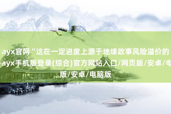 ayx官网“这在一定进度上源于地缘政事风险溢价的上升-ayx手机版登录(综合)官方网站入口/网页版/安卓/电脑版