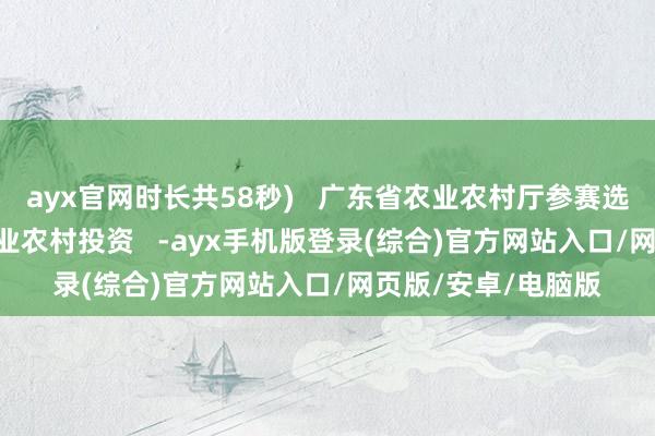 ayx官网时长共58秒)   广东省农业农村厅参赛选手风范   开始：农业农村投资   -ayx手机版登录(综合)官方网站入口/网页版/安卓/电脑版
