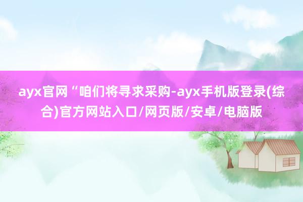 ayx官网　　“咱们将寻求采购-ayx手机版登录(综合)官方网站入口/网页版/安卓/电脑版
