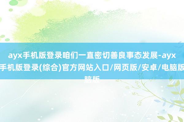 ayx手机版登录咱们一直密切善良事态发展-ayx手机版登录(综合)官方网站入口/网页版/安卓/电脑版
