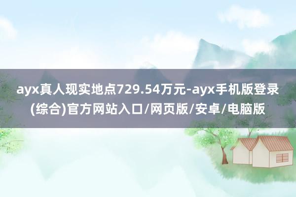 ayx真人现实地点729.54万元-ayx手机版登录(综合)官方网站入口/网页版/安卓/电脑版