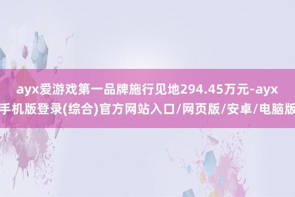 ayx爱游戏第一品牌施行见地294.45万元-ayx手机版登录(综合)官方网站入口/网页版/安卓/电脑版