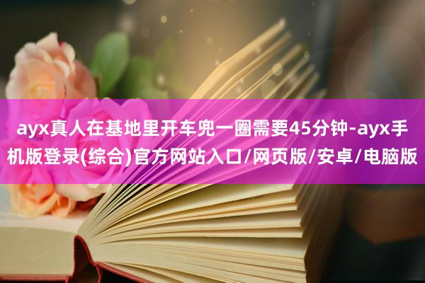 ayx真人在基地里开车兜一圈需要45分钟-ayx手机版登录(综合)官方网站入口/网页版/安卓/电脑版