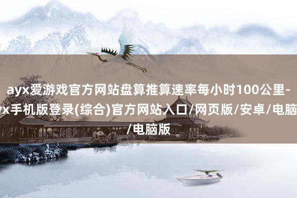 ayx爱游戏官方网站盘算推算速率每小时100公里-ayx手机版登录(综合)官方网站入口/网页版/安卓/电脑版