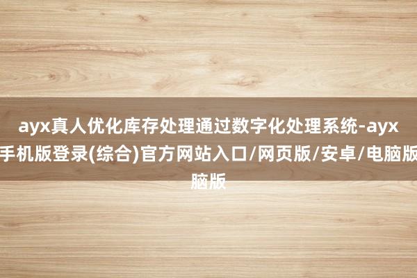 ayx真人优化库存处理通过数字化处理系统-ayx手机版登录(综合)官方网站入口/网页版/安卓/电脑版