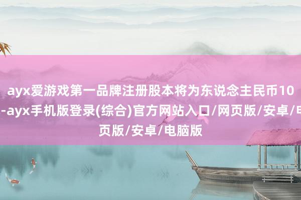 ayx爱游戏第一品牌注册股本将为东说念主民币100万元-ayx手机版登录(综合)官方网站入口/网页版/安卓/电脑版