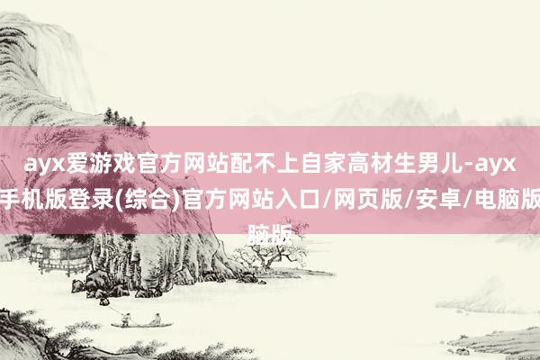 ayx爱游戏官方网站配不上自家高材生男儿-ayx手机版登录(综合)官方网站入口/网页版/安卓/电脑版