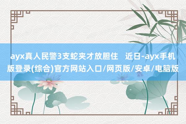 ayx真人民警3支蛇夹才放胆住   近日-ayx手机版登录(综合)官方网站入口/网页版/安卓/电脑版
