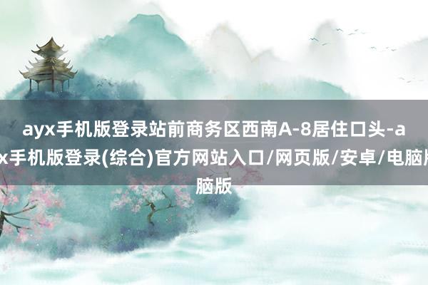 ayx手机版登录　　站前商务区西南A-8居住口头-ayx手机版登录(综合)官方网站入口/网页版/安卓/电脑版