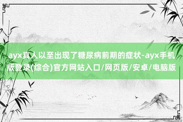 ayx真人以至出现了糖尿病前期的症状-ayx手机版登录(综合)官方网站入口/网页版/安卓/电脑版