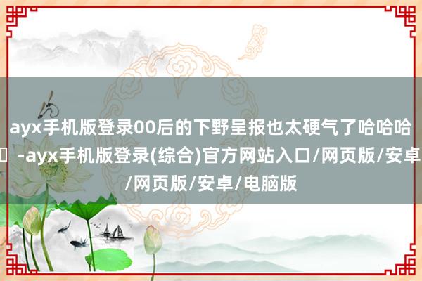 ayx手机版登录00后的下野呈报也太硬气了哈哈哈哈 ​​​-ayx手机版登录(综合)官方网站入口/网页版/安卓/电脑版