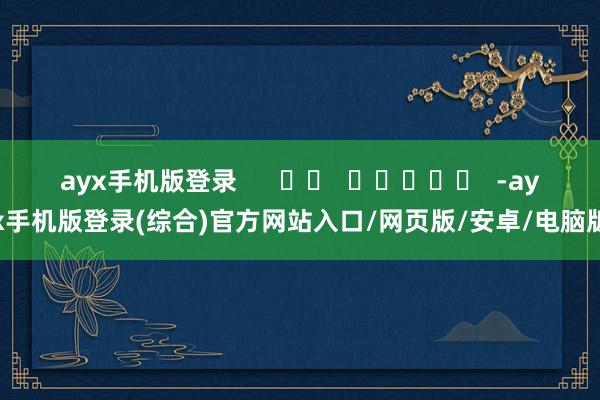 ayx手机版登录      		  					  -ayx手机版登录(综合)官方网站入口/网页版/安卓/电脑版